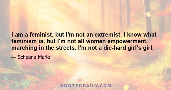 I am a feminist, but I'm not an extremist. I know what feminism is, but I'm not all women empowerment, marching in the streets. I'm not a die-hard girl's girl.