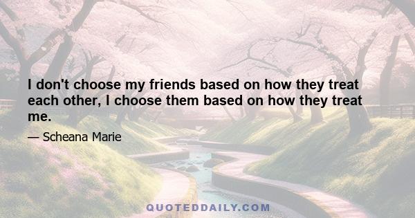 I don't choose my friends based on how they treat each other, I choose them based on how they treat me.