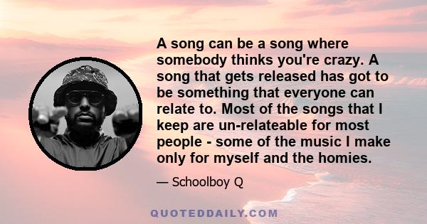 A song can be a song where somebody thinks you're crazy. A song that gets released has got to be something that everyone can relate to. Most of the songs that I keep are un-relateable for most people - some of the music 