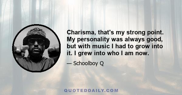 Charisma, that's my strong point. My personality was always good, but with music I had to grow into it. I grew into who I am now.