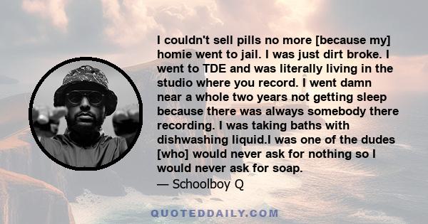 I couldn't sell pills no more [because my] homie went to jail. I was just dirt broke. I went to TDE and was literally living in the studio where you record. I went damn near a whole two years not getting sleep because