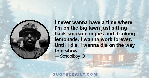 I never wanna have a time where I'm on the big lawn just sitting back smoking cigars and drinking lemonade. I wanna work forever. Until I die. I wanna die on the way to a show.