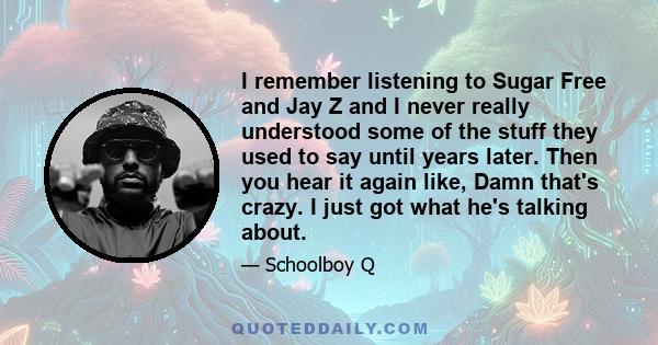 I remember listening to Sugar Free and Jay Z and I never really understood some of the stuff they used to say until years later. Then you hear it again like, Damn that's crazy. I just got what he's talking about.