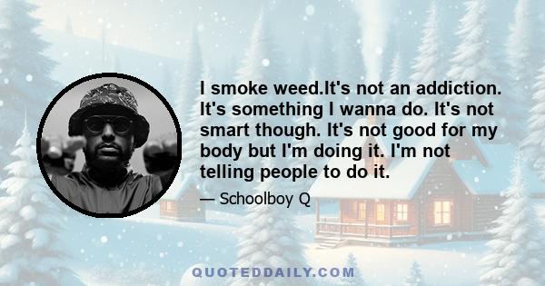 I smoke weed.It's not an addiction. It's something I wanna do. It's not smart though. It's not good for my body but I'm doing it. I'm not telling people to do it.