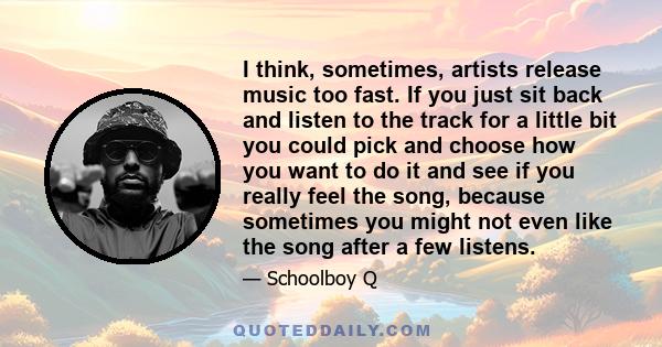 I think, sometimes, artists release music too fast. If you just sit back and listen to the track for a little bit you could pick and choose how you want to do it and see if you really feel the song, because sometimes