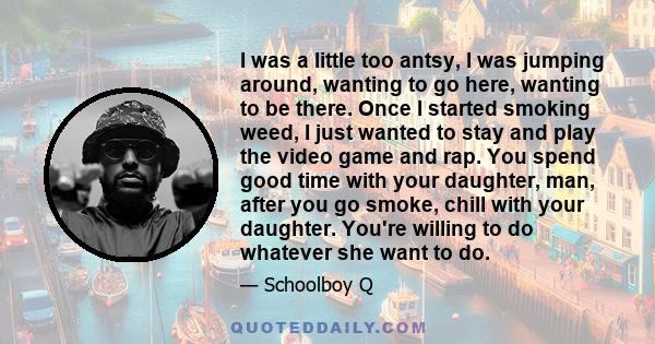 I was a little too antsy, I was jumping around, wanting to go here, wanting to be there. Once I started smoking weed, I just wanted to stay and play the video game and rap. You spend good time with your daughter, man,