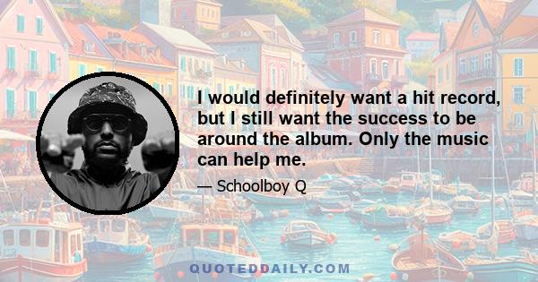 I would definitely want a hit record, but I still want the success to be around the album. Only the music can help me.