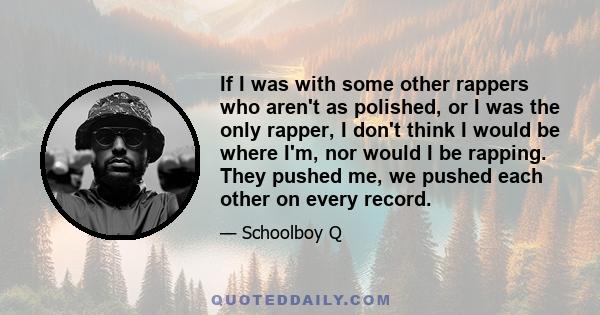 If I was with some other rappers who aren't as polished, or I was the only rapper, I don't think I would be where I'm, nor would I be rapping. They pushed me, we pushed each other on every record.