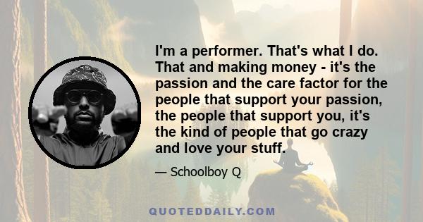 I'm a performer. That's what I do. That and making money - it's the passion and the care factor for the people that support your passion, the people that support you, it's the kind of people that go crazy and love your