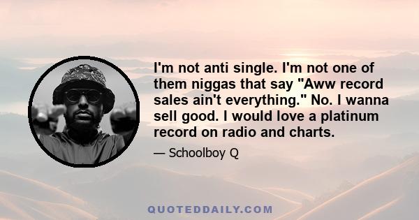 I'm not anti single. I'm not one of them niggas that say Aww record sales ain't everything. No. I wanna sell good. I would love a platinum record on radio and charts.