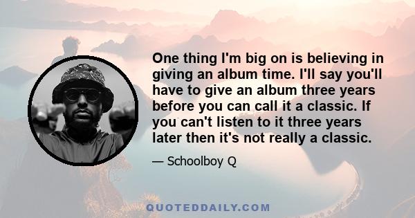 One thing I'm big on is believing in giving an album time. I'll say you'll have to give an album three years before you can call it a classic. If you can't listen to it three years later then it's not really a classic.