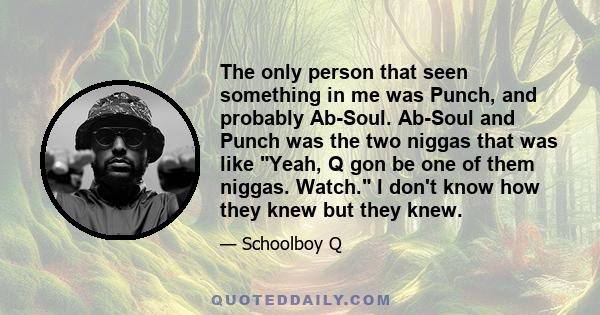 The only person that seen something in me was Punch, and probably Ab-Soul. Ab-Soul and Punch was the two niggas that was like Yeah, Q gon be one of them niggas. Watch. I don't know how they knew but they knew.