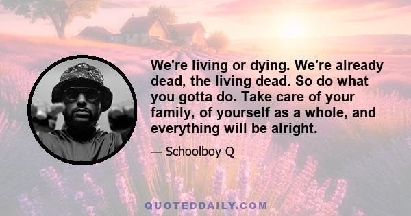 We're living or dying. We're already dead, the living dead. So do what you gotta do. Take care of your family, of yourself as a whole, and everything will be alright.