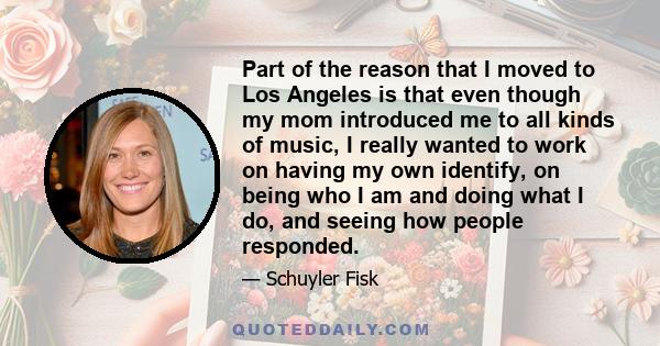 Part of the reason that I moved to Los Angeles is that even though my mom introduced me to all kinds of music, I really wanted to work on having my own identify, on being who I am and doing what I do, and seeing how