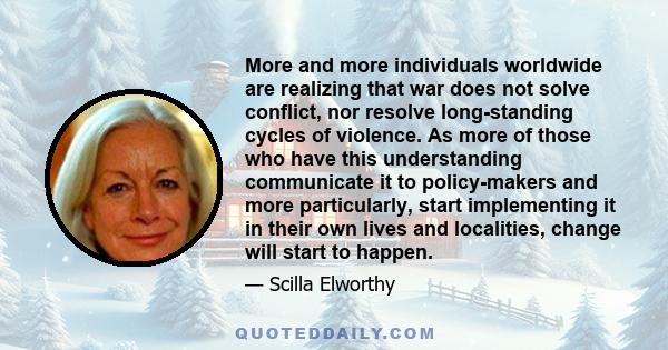 More and more individuals worldwide are realizing that war does not solve conflict, nor resolve long-standing cycles of violence. As more of those who have this understanding communicate it to policy-makers and more