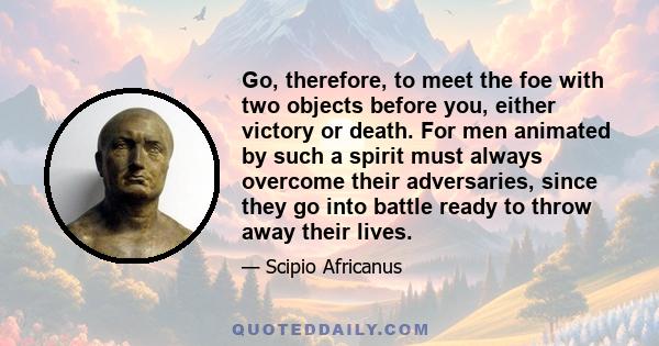 Go, therefore, to meet the foe with two objects before you, either victory or death. For men animated by such a spirit must always overcome their adversaries, since they go into battle ready to throw away their lives.