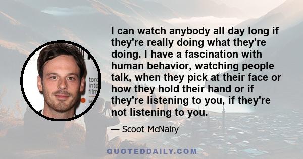 I can watch anybody all day long if they're really doing what they're doing. I have a fascination with human behavior, watching people talk, when they pick at their face or how they hold their hand or if they're