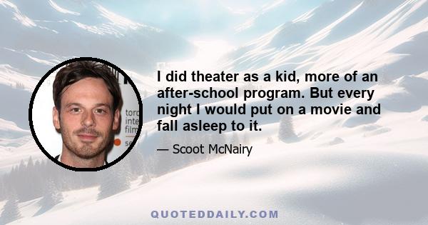 I did theater as a kid, more of an after-school program. But every night I would put on a movie and fall asleep to it.