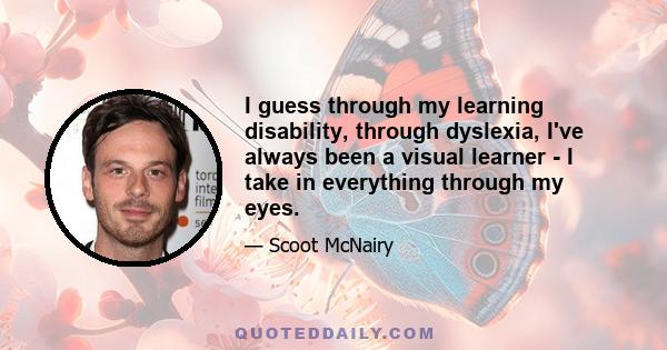 I guess through my learning disability, through dyslexia, I've always been a visual learner - I take in everything through my eyes.