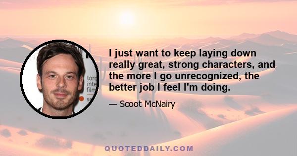 I just want to keep laying down really great, strong characters, and the more I go unrecognized, the better job I feel I'm doing.