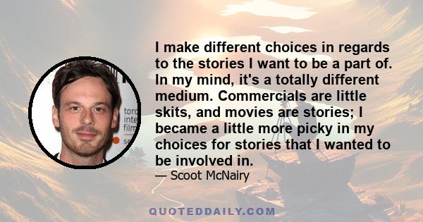 I make different choices in regards to the stories I want to be a part of. In my mind, it's a totally different medium. Commercials are little skits, and movies are stories; I became a little more picky in my choices