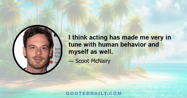 I think acting has made me very in tune with human behavior and myself as well.