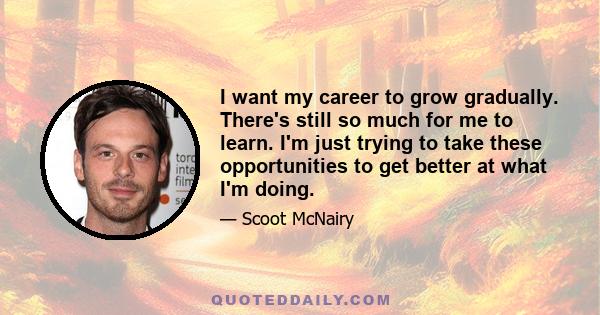 I want my career to grow gradually. There's still so much for me to learn. I'm just trying to take these opportunities to get better at what I'm doing.