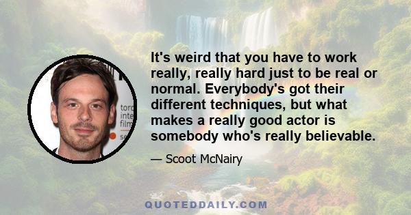 It's weird that you have to work really, really hard just to be real or normal. Everybody's got their different techniques, but what makes a really good actor is somebody who's really believable.