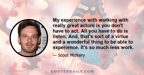 My experience with working with really great actors is you don't have to act. All you have to do is listen. And, that's sort of a virtue and a wonderful thing to be able to experience. It's so much less work.