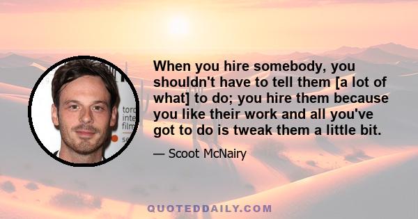 When you hire somebody, you shouldn't have to tell them [a lot of what] to do; you hire them because you like their work and all you've got to do is tweak them a little bit.