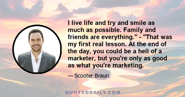 I live life and try and smile as much as possible. Family and friends are everything. - That was my first real lesson. At the end of the day, you could be a hell of a marketer, but you're only as good as what you're