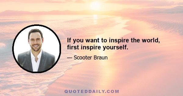 If you want to inspire the world, first inspire yourself.