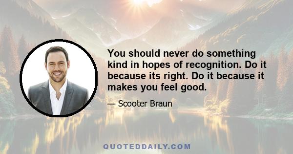 You should never do something kind in hopes of recognition. Do it because its right. Do it because it makes you feel good.