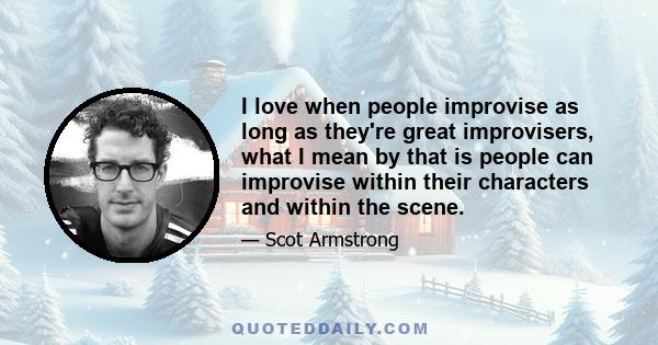 I love when people improvise as long as they're great improvisers, what I mean by that is people can improvise within their characters and within the scene.