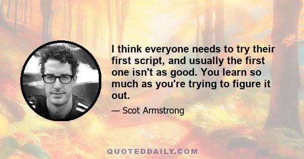 I think everyone needs to try their first script, and usually the first one isn't as good. You learn so much as you're trying to figure it out.