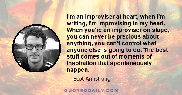 I'm an improviser at heart, when I'm writing, I'm improvising in my head. When you're an improviser on stage, you can never be precious about anything, you can't control what anyone else is going to do. The best stuff