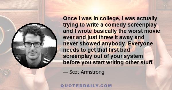 Once I was in college, I was actually trying to write a comedy screenplay and I wrote basically the worst movie ever and just threw it away and never showed anybody. Everyone needs to get that first bad screenplay out