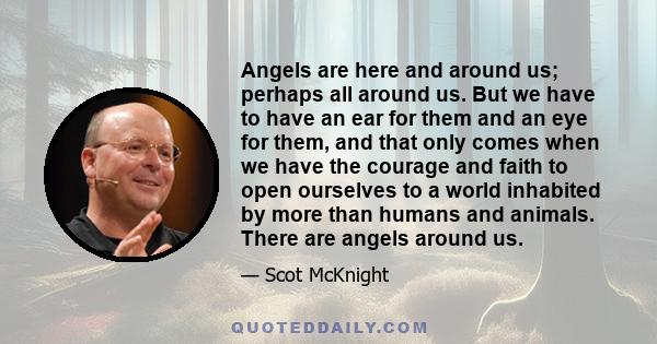 Angels are here and around us; perhaps all around us. But we have to have an ear for them and an eye for them, and that only comes when we have the courage and faith to open ourselves to a world inhabited by more than