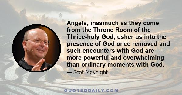 Angels, inasmuch as they come from the Throne Room of the Thrice-holy God, usher us into the presence of God once removed and such encounters with God are more powerful and overwhelming than ordinary moments with God.