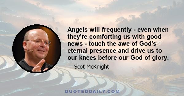 Angels will frequently - even when they're comforting us with good news - touch the awe of God's eternal presence and drive us to our knees before our God of glory.