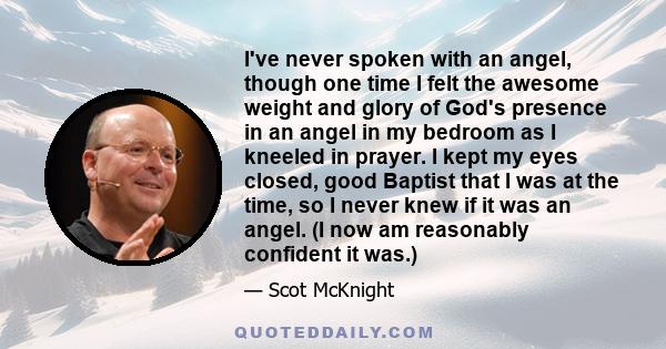 I've never spoken with an angel, though one time I felt the awesome weight and glory of God's presence in an angel in my bedroom as I kneeled in prayer. I kept my eyes closed, good Baptist that I was at the time, so I