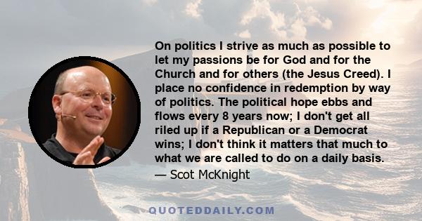 On politics I strive as much as possible to let my passions be for God and for the Church and for others (the Jesus Creed). I place no confidence in redemption by way of politics. The political hope ebbs and flows every 