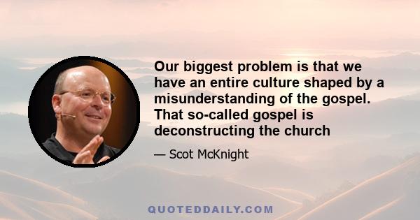 Our biggest problem is that we have an entire culture shaped by a misunderstanding of the gospel. That so-called gospel is deconstructing the church