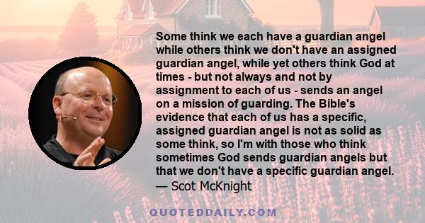 Some think we each have a guardian angel while others think we don't have an assigned guardian angel, while yet others think God at times - but not always and not by assignment to each of us - sends an angel on a