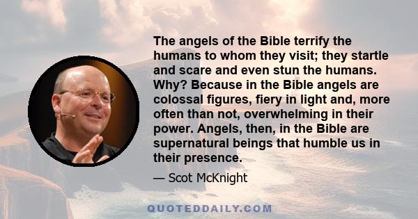 The angels of the Bible terrify the humans to whom they visit; they startle and scare and even stun the humans. Why? Because in the Bible angels are colossal figures, fiery in light and, more often than not,