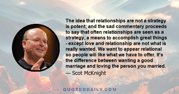 The idea that relationships are not a strategy is potent; and the sad commentary proceeds to say that often relationships are seen as a strategy, a means to accomplish great things - except love and relationship are not 