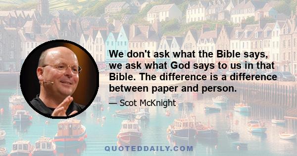 We don't ask what the Bible says, we ask what God says to us in that Bible. The difference is a difference between paper and person.