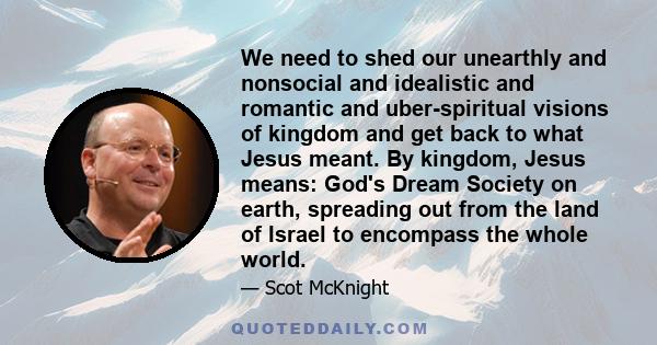 We need to shed our unearthly and nonsocial and idealistic and romantic and uber-spiritual visions of kingdom and get back to what Jesus meant. By kingdom, Jesus means: God's Dream Society on earth, spreading out from