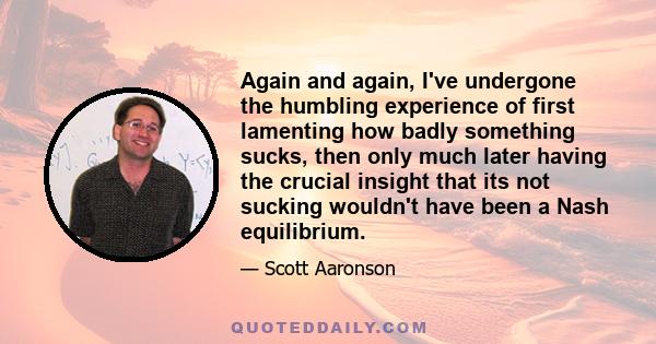 Again and again, I've undergone the humbling experience of first lamenting how badly something sucks, then only much later having the crucial insight that its not sucking wouldn't have been a Nash equilibrium.