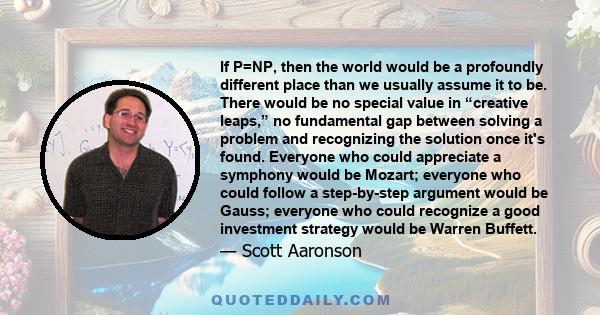 If P=NP, then the world would be a profoundly different place than we usually assume it to be. There would be no special value in “creative leaps,” no fundamental gap between solving a problem and recognizing the